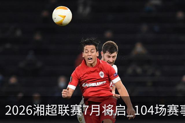2026湘超联赛7月将启 104场赛事燃动三湘足坛